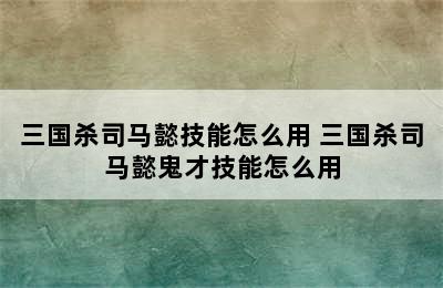 三国杀司马懿技能怎么用 三国杀司马懿鬼才技能怎么用